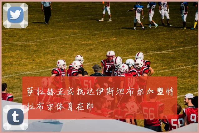 萨拉赫正式抵达伊斯坦布尔加盟特拉布宗体育在即