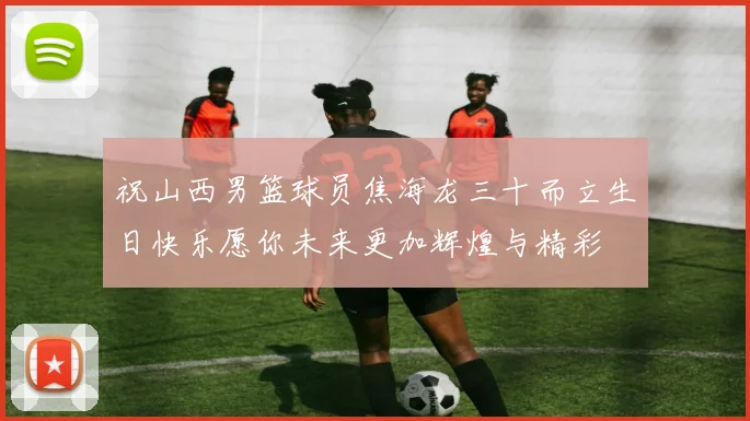 祝山西男篮球员焦海龙三十而立生日快乐愿你未来更加辉煌与精彩