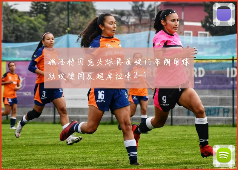 施洛特贝克头球再度破门布朗角球助攻德国反超库拉索2-1