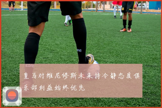 皇马对维尼修斯未来持冷静态度俱乐部利益始终优先