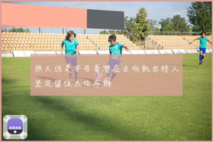 热火仍是字母哥潜在去向凯尔特人坚定留住杰伦布朗