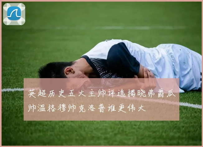 英超历史五大主帅评选揭晓弗爵瓜帅温格穆帅克洛普谁更伟大