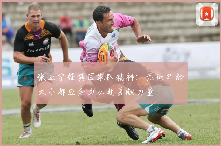 张玉宁强调国家队精神：无论年龄大小都应全力以赴贡献力量