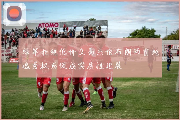 绿军拒绝低价交易杰伦布朗两首轮选秀权或促成实质性进展