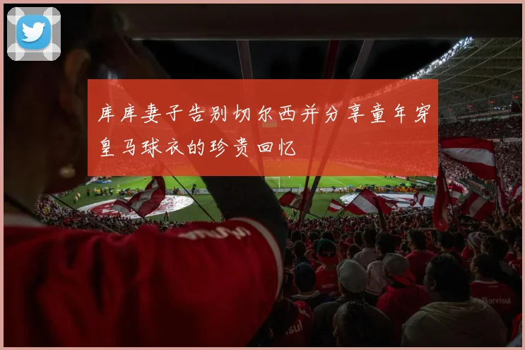 库库妻子告别切尔西并分享童年穿皇马球衣的珍贵回忆