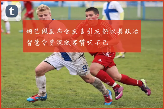 姆巴佩发布会发言引发热议其政治智慧令资深政客赞叹不已