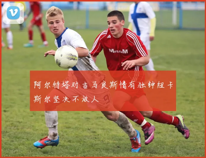 阿尔特塔对吉马良斯情有独钟纽卡斯尔坚决不放人