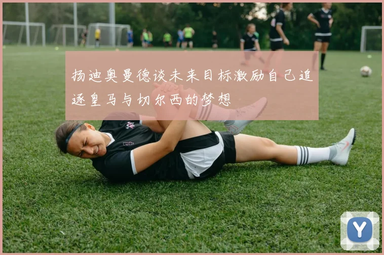 扬迪奥曼德谈未来目标激励自己追逐皇马与切尔西的梦想