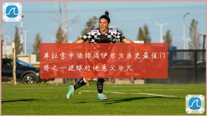 库拉索中场称诺伊尔为历史最佳门将之一进球对他意义非凡